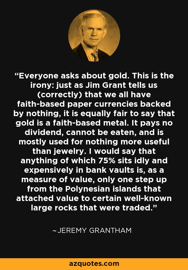 Everyone asks about gold. This is the irony: just as Jim Grant tells us (correctly) that we all have faith-based paper currencies backed by nothing, it is equally fair to say that gold is a faith-based metal. It pays no dividend, cannot be eaten, and is mostly used for nothing more useful than jewelry. I would say that anything of which 75% sits idly and expensively in bank vaults is, as a measure of value, only one step up from the Polynesian islands that attached value to certain well-known large rocks that were traded. - Jeremy Grantham