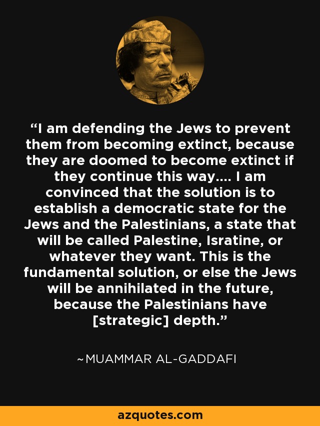 I am defending the Jews to prevent them from becoming extinct, because they are doomed to become extinct if they continue this way.... I am convinced that the solution is to establish a democratic state for the Jews and the Palestinians, a state that will be called Palestine, Isratine, or whatever they want. This is the fundamental solution, or else the Jews will be annihilated in the future, because the Palestinians have [strategic] depth. - Muammar al-Gaddafi
