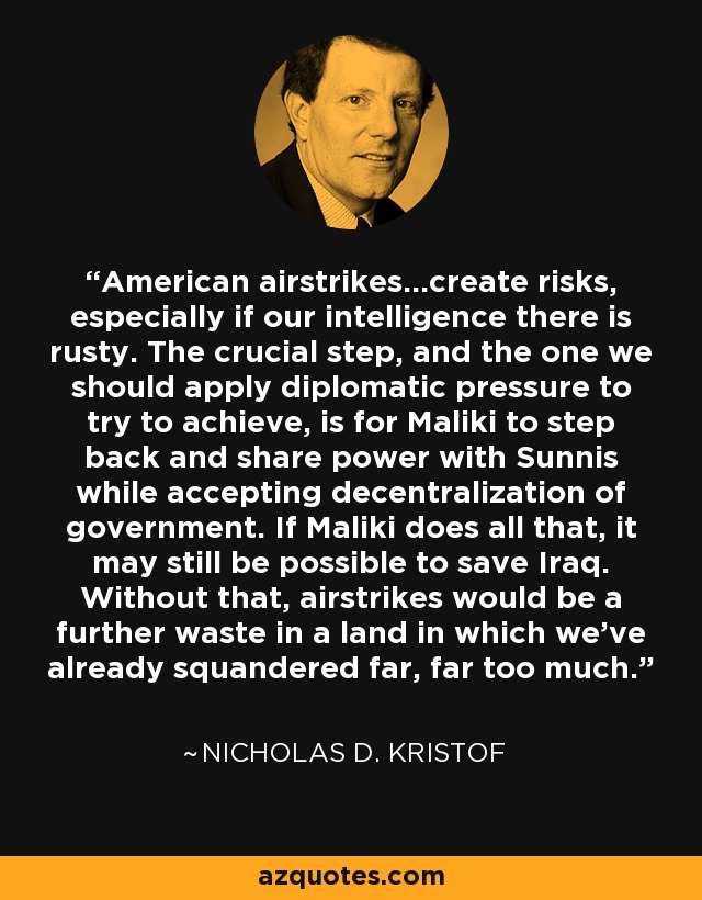 American airstrikes...create risks, especially if our intelligence there is rusty. The crucial step, and the one we should apply diplomatic pressure to try to achieve, is for Maliki to step back and share power with Sunnis while accepting decentralization of government. If Maliki does all that, it may still be possible to save Iraq. Without that, airstrikes would be a further waste in a land in which we've already squandered far, far too much. - Nicholas D. Kristof