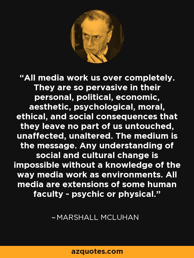 All media work us over completely. They are so pervasive in their personal, political, economic, aesthetic, psychological, moral, ethical, and social consequences that they leave no part of us untouched, unaffected, unaltered. The medium is the message. Any understanding of social and cultural change is impossible without a knowledge of the way media work as environments. All media are extensions of some human faculty - psychic or physical. - Marshall McLuhan All media work us over completely. They are so pervasive in their personal, political, economic, aesthetic, psychological, moral, ethical, and social consequences that they leave no part of us untouched, unaffected, unaltered. The medium is the message. Any understanding of social and cultural change is impossible without a knowledge of the way media work as environments. All media are extensions of some human faculty - psychic or physical. - Marshall McLuhan