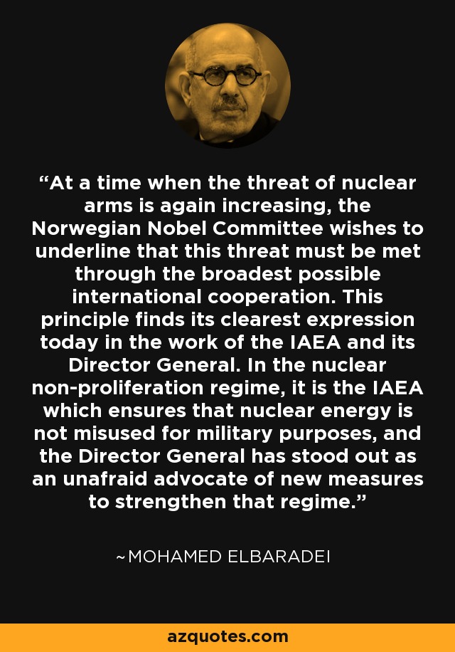 At a time when the threat of nuclear arms is again increasing, the Norwegian Nobel Committee wishes to underline that this threat must be met through the broadest possible international cooperation. This principle finds its clearest expression today in the work of the IAEA and its Director General. In the nuclear non-proliferation regime, it is the IAEA which ensures that nuclear energy is not misused for military purposes, and the Director General has stood out as an unafraid advocate of new measures to strengthen that regime. - Mohamed ElBaradei