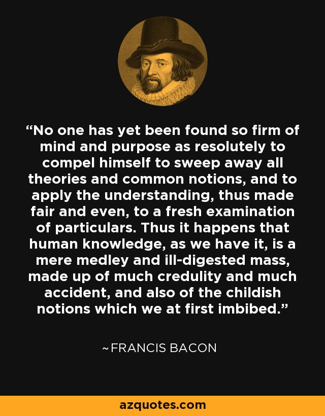 No one has yet been found so firm of mind and purpose as resolutely to compel himself to sweep away all theories and common notions, and to apply the understanding, thus made fair and even, to a fresh examination of particulars. Thus it happens that human knowledge, as we have it, is a mere medley and ill-digested mass, made up of much credulity and much accident, and also of the childish notions which we at first imbibed. - Francis Bacon