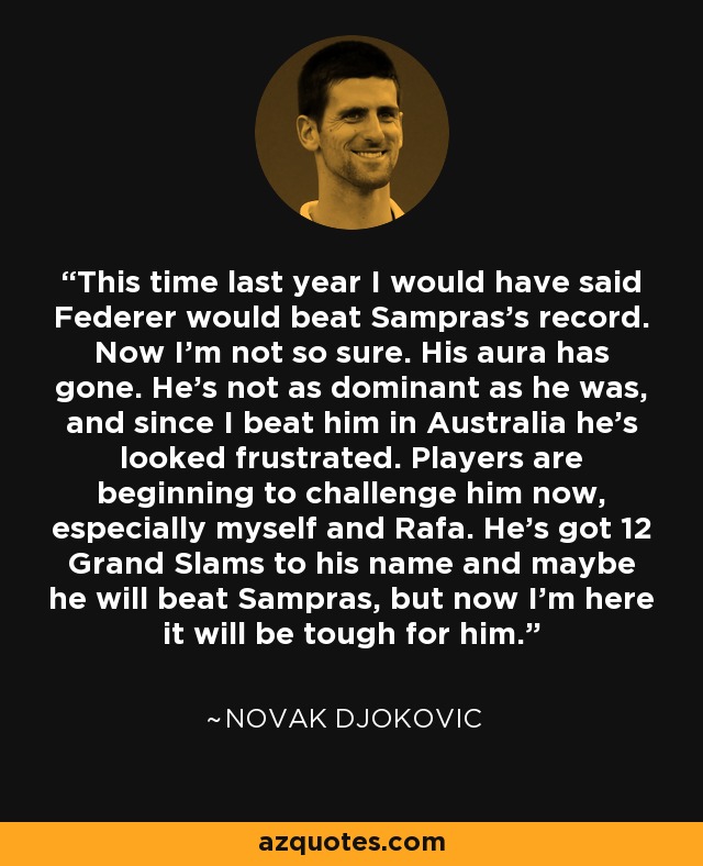 This time last year I would have said Federer would beat Sampras's record. Now I'm not so sure. His aura has gone. He's not as dominant as he was, and since I beat him in Australia he's looked frustrated. Players are beginning to challenge him now, especially myself and Rafa. He's got 12 Grand Slams to his name and maybe he will beat Sampras, but now I'm here it will be tough for him. - Novak Djokovic