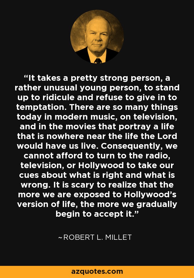 It takes a pretty strong person, a rather unusual young person, to stand up to ridicule and refuse to give in to temptation. There are so many things today in modern music, on television, and in the movies that portray a life that is nowhere near the life the Lord would have us live. Consequently, we cannot afford to turn to the radio, television, or Hollywood to take our cues about what is right and what is wrong. It is scary to realize that the more we are exposed to Hollywood's version of life, the more we gradually begin to accept it. - Robert L. Millet