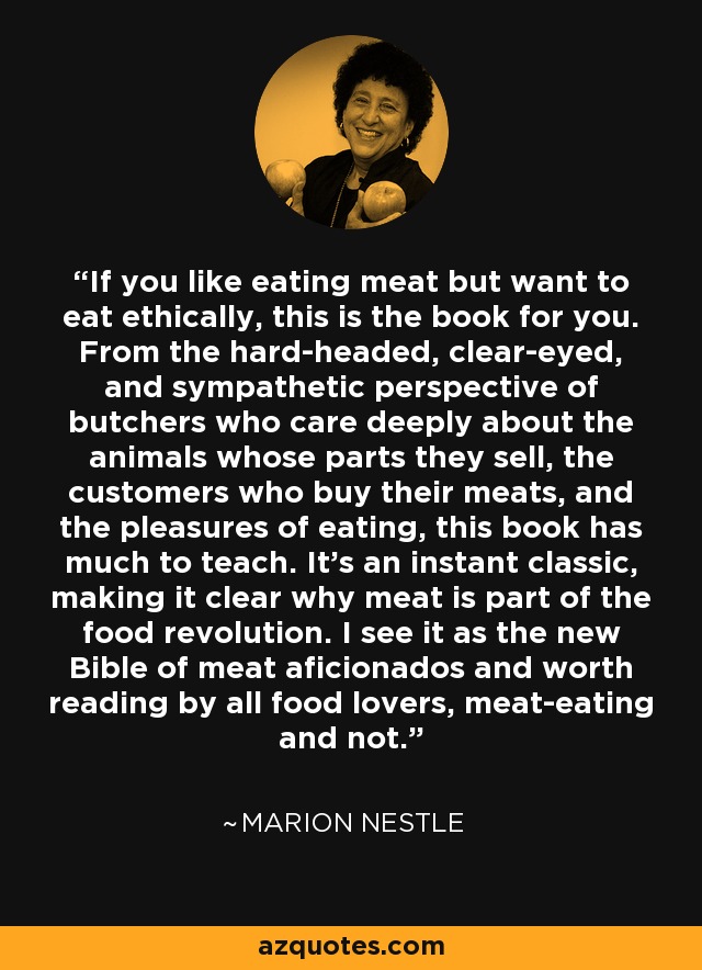 If you like eating meat but want to eat ethically, this is the book for you. From the hard-headed, clear-eyed, and sympathetic perspective of butchers who care deeply about the animals whose parts they sell, the customers who buy their meats, and the pleasures of eating, this book has much to teach. It’s an instant classic, making it clear why meat is part of the food revolution. I see it as the new Bible of meat aficionados and worth reading by all food lovers, meat-eating and not. - Marion Nestle