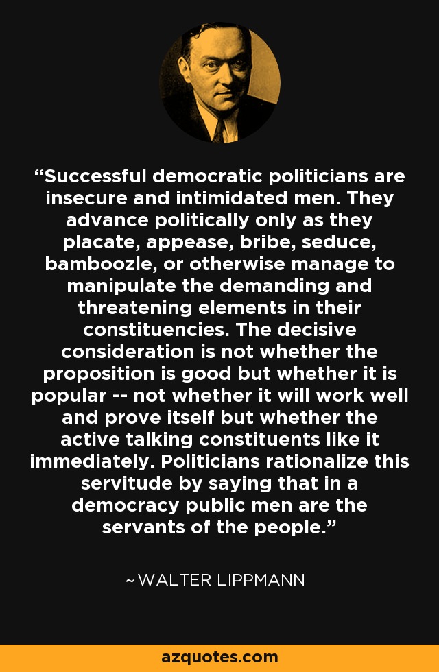 Successful democratic politicians are insecure and intimidated men. They advance politically only as they placate, appease, bribe, seduce, bamboozle, or otherwise manage to manipulate the demanding and threatening elements in their constituencies. The decisive consideration is not whether the proposition is good but whether it is popular -- not whether it will work well and prove itself but whether the active talking constituents like it immediately. Politicians rationalize this servitude by saying that in a democracy public men are the servants of the people. - Walter Lippmann