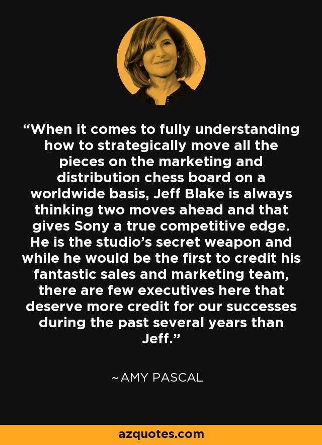 When it comes to fully understanding how to strategically move all the pieces on the marketing and distribution chess board on a worldwide basis, Jeff Blake is always thinking two moves ahead and that gives Sony a true competitive edge. He is the studio's secret weapon and while he would be the first to credit his fantastic sales and marketing team, there are few executives here that deserve more credit for our successes during the past several years than Jeff. - Amy Pascal