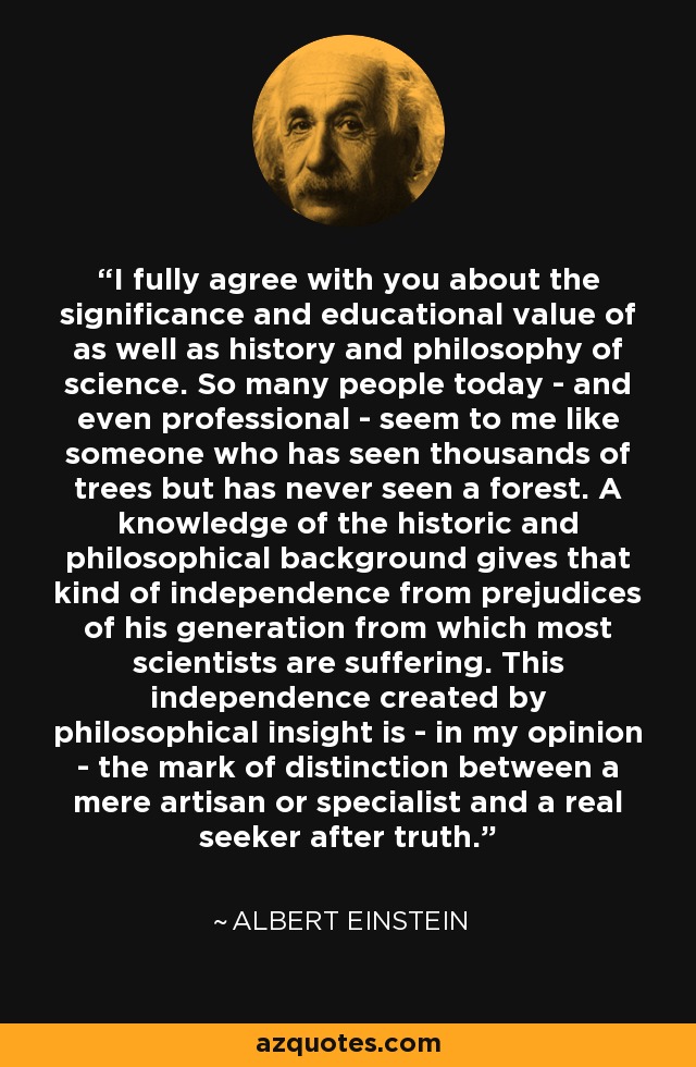 I fully agree with you about the significance and educational value of as well as history and philosophy of science. So many people today - and even professional - seem to me like someone who has seen thousands of trees but has never seen a forest. A knowledge of the historic and philosophical background gives that kind of independence from prejudices of his generation from which most scientists are suffering. This independence created by philosophical insight is - in my opinion - the mark of distinction between a mere artisan or specialist and a real seeker after truth. - Albert Einstein