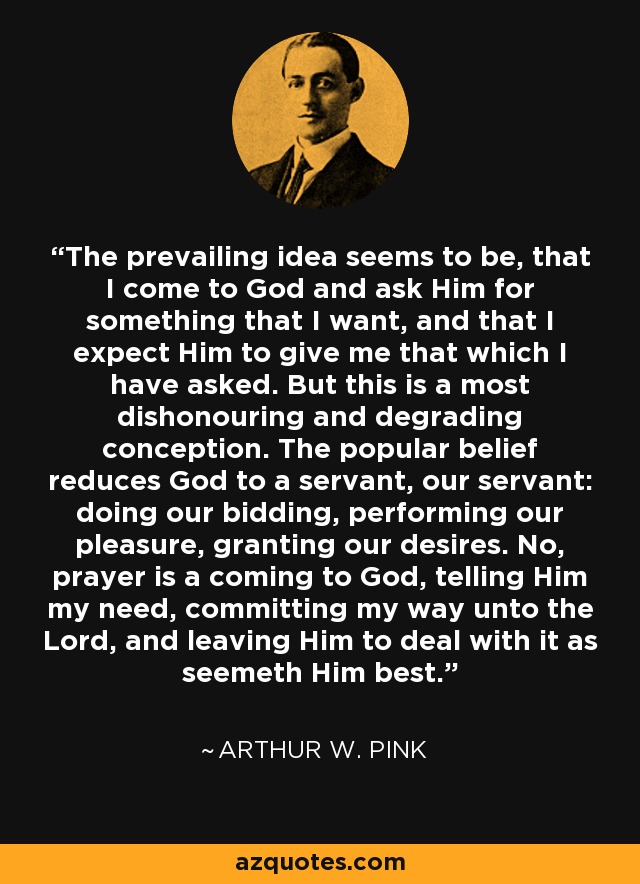 The prevailing idea seems to be, that I come to God and ask Him for something that I want, and that I expect Him to give me that which I have asked. But this is a most dishonouring and degrading conception. The popular belief reduces God to a servant, our servant: doing our bidding, performing our pleasure, granting our desires. No, prayer is a coming to God, telling Him my need, committing my way unto the Lord, and leaving Him to deal with it as seemeth Him best. - Arthur W. Pink