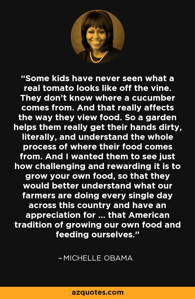 Some kids have never seen what a real tomato looks like off the vine. They don't know where a cucumber comes from. And that really affects the way they view food. So a garden helps them really get their hands dirty, literally, and understand the whole process of where their food comes from. And I wanted them to see just how challenging and rewarding it is to grow your own food, so that they would better understand what our farmers are doing every single day across this country and have an appreciation for ... that American tradition of growing our own food and feeding ourselves. - Michelle Obama Some kids have never seen what a real tomato looks like off the vine. They don't know where a cucumber comes from. And that really affects the way they view food. So a garden helps them really get their hands dirty, literally, and understand the whole process of where their food comes from. And I wanted them to see just how challenging and rewarding it is to grow your own food, so that they would better understand what our farmers are doing every single day across this country and have an appreciation for ... that American tradition of growing our own food and feeding ourselves. - Michelle Obama