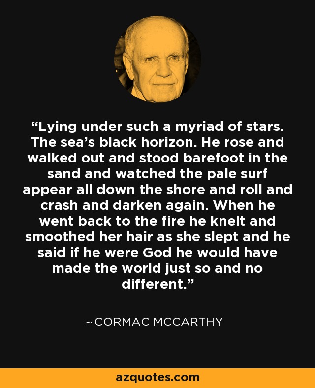 Lying under such a myriad of stars. The sea’s black horizon. He rose and walked out and stood barefoot in the sand and watched the pale surf appear all down the shore and roll and crash and darken again. When he went back to the fire he knelt and smoothed her hair as she slept and he said if he were God he would have made the world just so and no different. - Cormac McCarthy