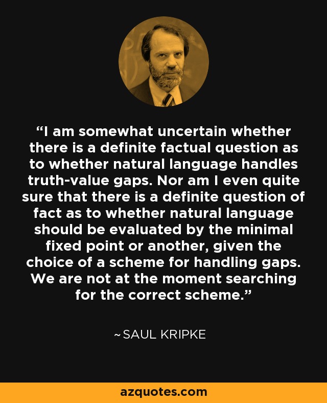 I am somewhat uncertain whether there is a definite factual question as to whether natural language handles truth-value gaps. Nor am I even quite sure that there is a definite question of fact as to whether natural language should be evaluated by the minimal fixed point or another, given the choice of a scheme for handling gaps. We are not at the moment searching for the correct scheme. - Saul Kripke