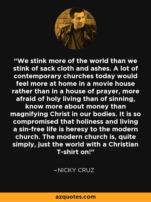 We stink more of the world than we stink of sack cloth and ashes. A lot of contemporary churches today would feel more at home in a movie house rather than in a house of prayer, more afraid of holy living than of sinning, know more about money than magnifying Christ in our bodies. It is so compromised that holiness and living a sin-free life is heresy to the modern church. The modern church is, quite simply, just the world with a Christian T-shirt on! - Nicky Cruz