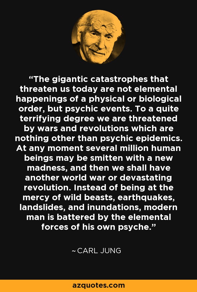 The gigantic catastrophes that threaten us today are not elemental happenings of a physical or biological order, but psychic events. To a quite terrifying degree we are threatened by wars and revolutions which are nothing other than psychic epidemics. At any moment several million human beings may be smitten with a new madness, and then we shall have another world war or devastating revolution. Instead of being at the mercy of wild beasts, earthquakes, landslides, and inundations, modern man is battered by the elemental forces of his own psyche. - Carl Jung