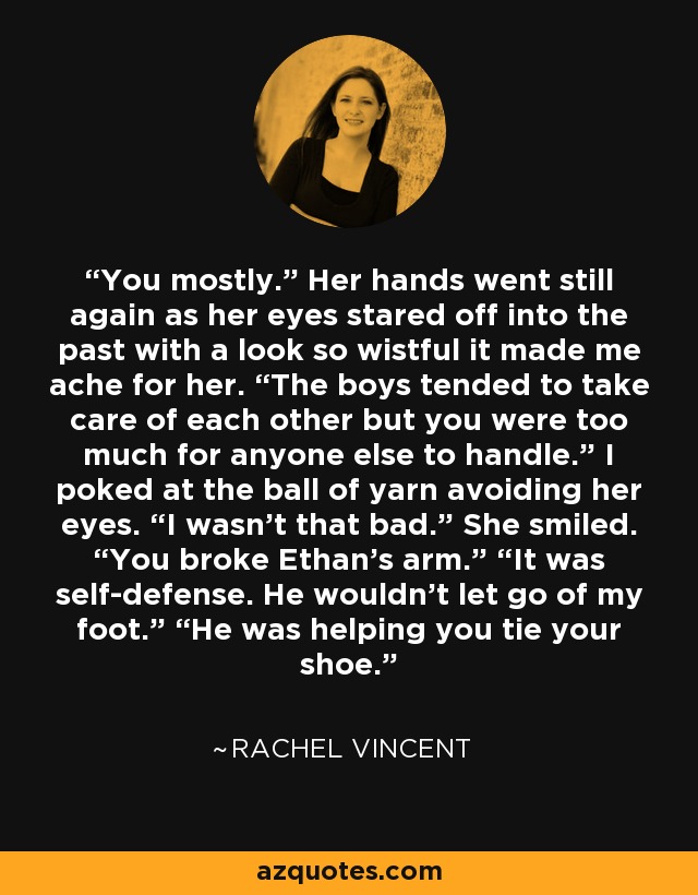 You mostly.” Her hands went still again as her eyes stared off into the past with a look so wistful it made me ache for her. “The boys tended to take care of each other but you were too much for anyone else to handle.” I poked at the ball of yarn avoiding her eyes. “I wasn’t that bad.” She smiled. “You broke Ethan’s arm.” “It was self-defense. He wouldn’t let go of my foot.” “He was helping you tie your shoe. - Rachel Vincent