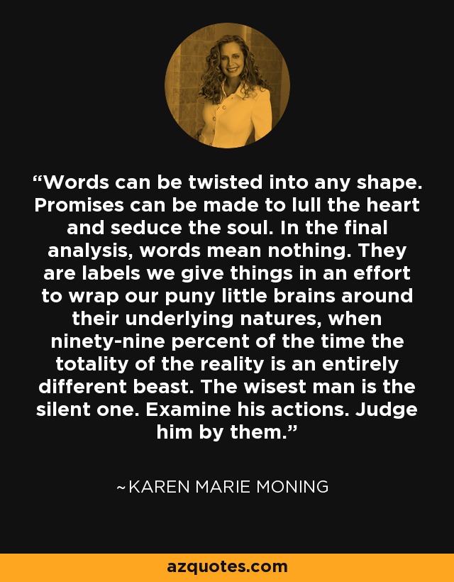 Words can be twisted into any shape. Promises can be made to lull the heart and seduce the soul. In the final analysis, words mean nothing. They are labels we give things in an effort to wrap our puny little brains around their underlying natures, when ninety-nine percent of the time the totality of the reality is an entirely different beast. The wisest man is the silent one. Examine his actions. Judge him by them. - Karen Marie Moning