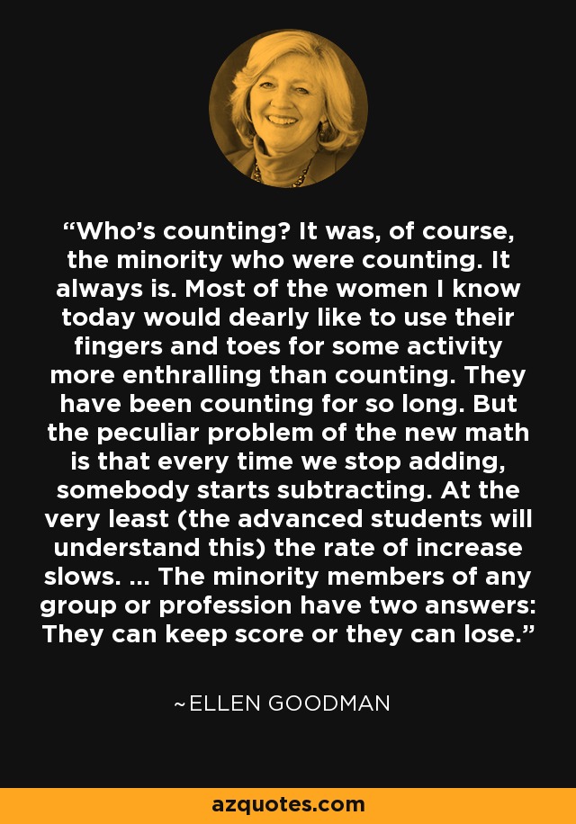 Who's counting? It was, of course, the minority who were counting. It always is. Most of the women I know today would dearly like to use their fingers and toes for some activity more enthralling than counting. They have been counting for so long. But the peculiar problem of the new math is that every time we stop adding, somebody starts subtracting. At the very least (the advanced students will understand this) the rate of increase slows. ... The minority members of any group or profession have two answers: They can keep score or they can lose. - Ellen Goodman