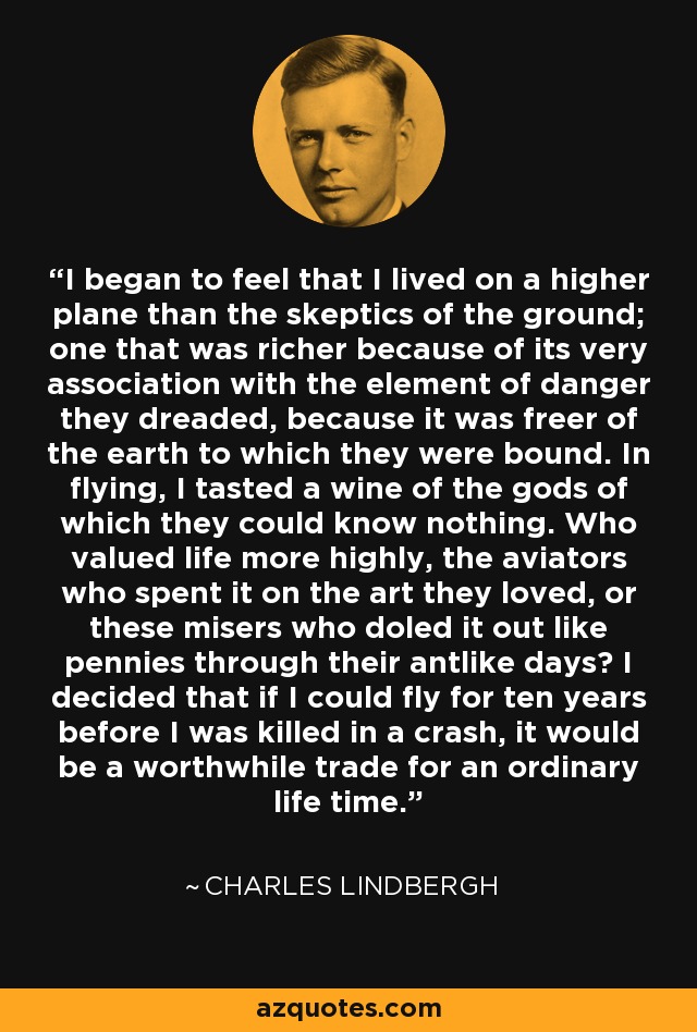 I began to feel that I lived on a higher plane than the skeptics of the ground; one that was richer because of its very association with the element of danger they dreaded, because it was freer of the earth to which they were bound. In flying, I tasted a wine of the gods of which they could know nothing. Who valued life more highly, the aviators who spent it on the art they loved, or these misers who doled it out like pennies through their antlike days? I decided that if I could fly for ten years before I was killed in a crash, it would be a worthwhile trade for an ordinary life time. - Charles Lindbergh