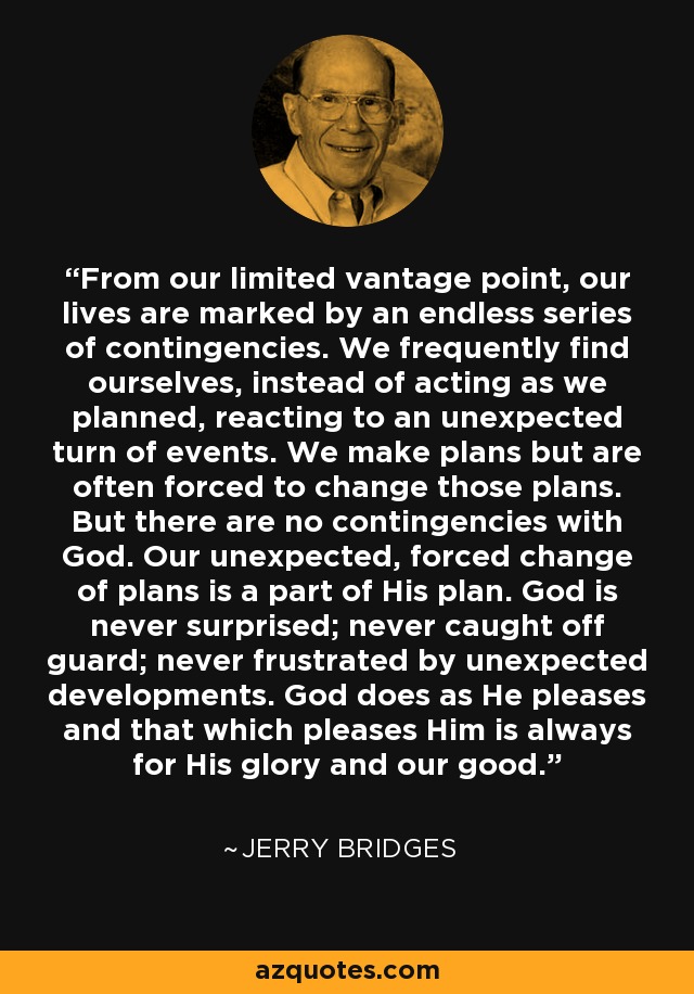 From our limited vantage point, our lives are marked by an endless series of contingencies. We frequently find ourselves, instead of acting as we planned, reacting to an unexpected turn of events. We make plans but are often forced to change those plans. But there are no contingencies with God. Our unexpected, forced change of plans is a part of His plan. God is never surprised; never caught off guard; never frustrated by unexpected developments. God does as He pleases and that which pleases Him is always for His glory and our good. - Jerry Bridges