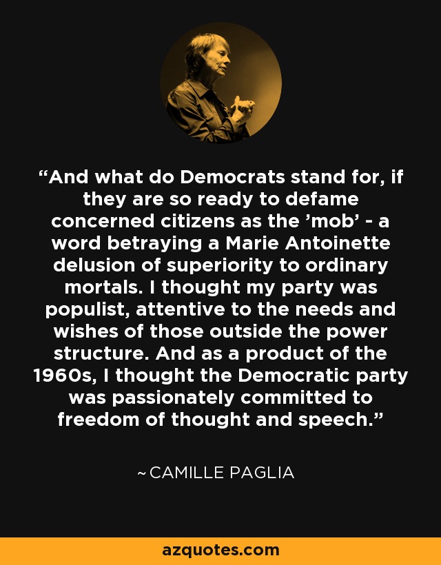 And what do Democrats stand for, if they are so ready to defame concerned citizens as the 'mob' - a word betraying a Marie Antoinette delusion of superiority to ordinary mortals. I thought my party was populist, attentive to the needs and wishes of those outside the power structure. And as a product of the 1960s, I thought the Democratic party was passionately committed to freedom of thought and speech. - Camille Paglia