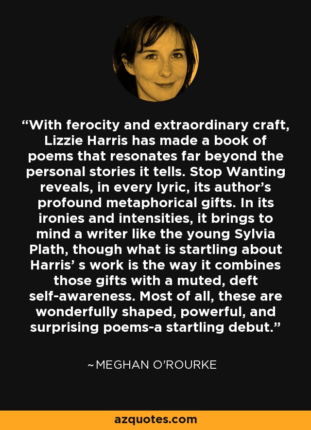With ferocity and extraordinary craft, Lizzie Harris has made a book of poems that resonates far beyond the personal stories it tells. Stop Wanting reveals, in every lyric, its author's profound metaphorical gifts. In its ironies and intensities, it brings to mind a writer like the young Sylvia Plath, though what is startling about Harris' s work is the way it combines those gifts with a muted, deft self-awareness. Most of all, these are wonderfully shaped, powerful, and surprising poems-a startling debut. - Meghan O'Rourke