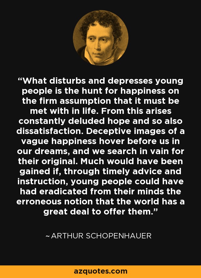 What disturbs and depresses young people is the hunt for happiness on the firm assumption that it must be met with in life. From this arises constantly deluded hope and so also dissatisfaction. Deceptive images of a vague happiness hover before us in our dreams, and we search in vain for their original. Much would have been gained if, through timely advice and instruction, young people could have had eradicated from their minds the erroneous notion that the world has a great deal to offer them. - Arthur Schopenhauer