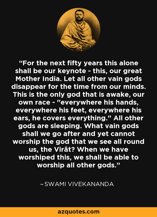 For the next fifty years this alone shall be our keynote - this, our great Mother India. Let all other vain gods disappear for the time from our minds. This is the only god that is awake, our own race - 