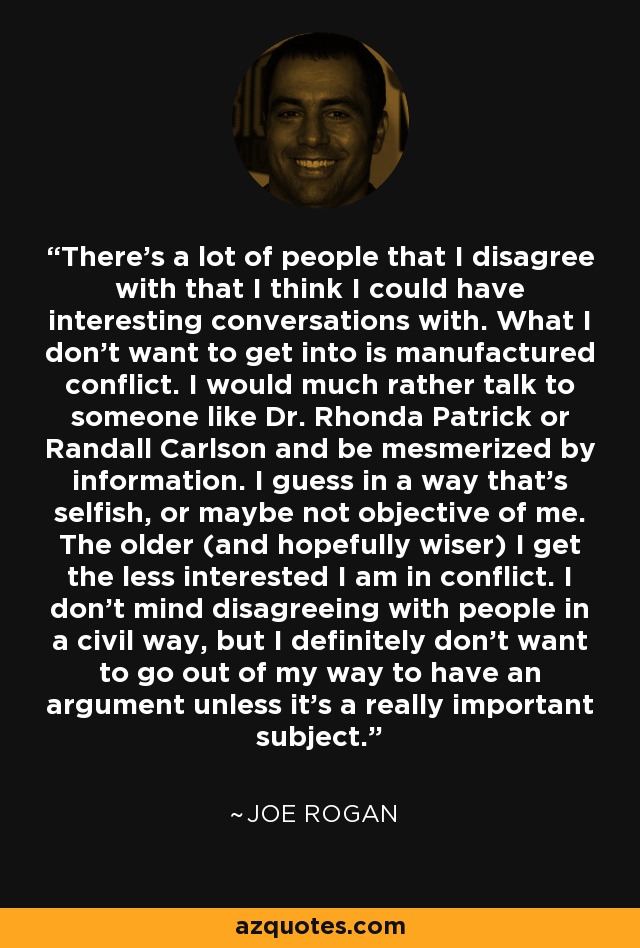 There's a lot of people that I disagree with that I think I could have interesting conversations with. What I don't want to get into is manufactured conflict. I would much rather talk to someone like Dr. Rhonda Patrick or Randall Carlson and be mesmerized by information. I guess in a way that's selfish, or maybe not objective of me. The older (and hopefully wiser) I get the less interested I am in conflict. I don't mind disagreeing with people in a civil way, but I definitely don't want to go out of my way to have an argument unless it's a really important subject. - Joe Rogan