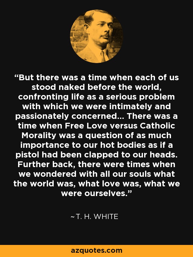 But there was a time when each of us stood naked before the world, confronting life as a serious problem with which we were intimately and passionately concerned... There was a time when Free Love versus Catholic Morality was a question of as much importance to our hot bodies as if a pistol had been clapped to our heads. Further back, there were times when we wondered with all our souls what the world was, what love was, what we were ourselves. - T. H. White