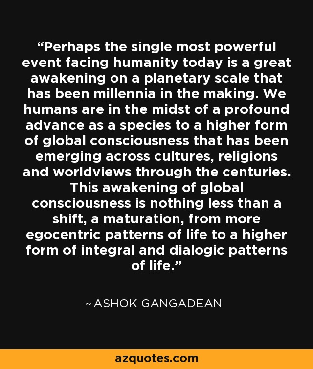 Perhaps the single most powerful event facing humanity today is a great awakening on a planetary scale that has been millennia in the making. We humans are in the midst of a profound advance as a species to a higher form of global consciousness that has been emerging across cultures, religions and worldviews through the centuries. This awakening of global consciousness is nothing less than a shift, a maturation, from more egocentric patterns of life to a higher form of integral and dialogic patterns of life. - Ashok Gangadean