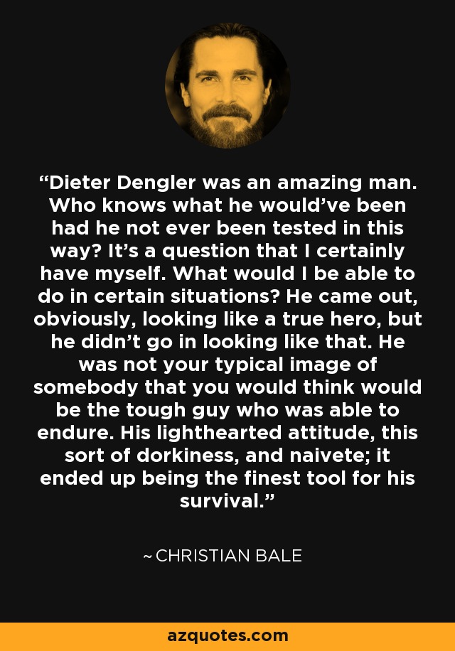 Dieter Dengler was an amazing man. Who knows what he would've been had he not ever been tested in this way? It's a question that I certainly have myself. What would I be able to do in certain situations? He came out, obviously, looking like a true hero, but he didn't go in looking like that. He was not your typical image of somebody that you would think would be the tough guy who was able to endure. His lighthearted attitude, this sort of dorkiness, and naivete; it ended up being the finest tool for his survival. - Christian Bale