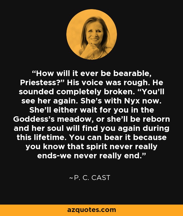 How will it ever be bearable, Priestess?” His voice was rough. He sounded completely broken. “You’ll see her again. She’s with Nyx now. She’ll either wait for you in the Goddess’s meadow, or she’ll be reborn and her soul will find you again during this lifetime. You can bear it because you know that spirit never really ends-we never really end. - P. C. Cast