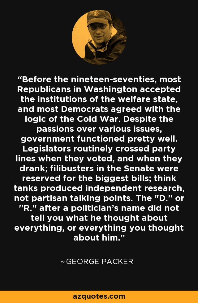 Before the nineteen-seventies, most Republicans in Washington accepted the institutions of the welfare state, and most Democrats agreed with the logic of the Cold War. Despite the passions over various issues, government functioned pretty well. Legislators routinely crossed party lines when they voted, and when they drank; filibusters in the Senate were reserved for the biggest bills; think tanks produced independent research, not partisan talking points. The 