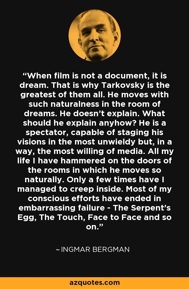 When film is not a document, it is dream. That is why Tarkovsky is the greatest of them all. He moves with such naturalness in the room of dreams. He doesn't explain. What should he explain anyhow? He is a spectator, capable of staging his visions in the most unwieldy but, in a way, the most willing of media. All my life I have hammered on the doors of the rooms in which he moves so naturally. Only a few times have I managed to creep inside. Most of my conscious efforts have ended in embarrassing failure - The Serpent's Egg, The Touch, Face to Face and so on. - Ingmar Bergman