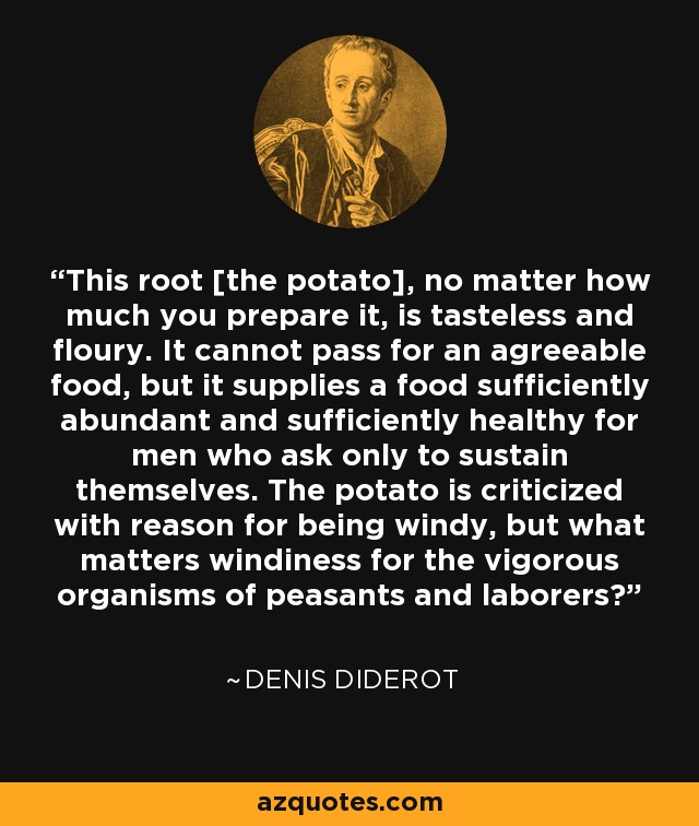 This root [the potato], no matter how much you prepare it, is tasteless and floury. It cannot pass for an agreeable food, but it supplies a food sufficiently abundant and sufficiently healthy for men who ask only to sustain themselves. The potato is criticized with reason for being windy, but what matters windiness for the vigorous organisms of peasants and laborers? - Denis Diderot