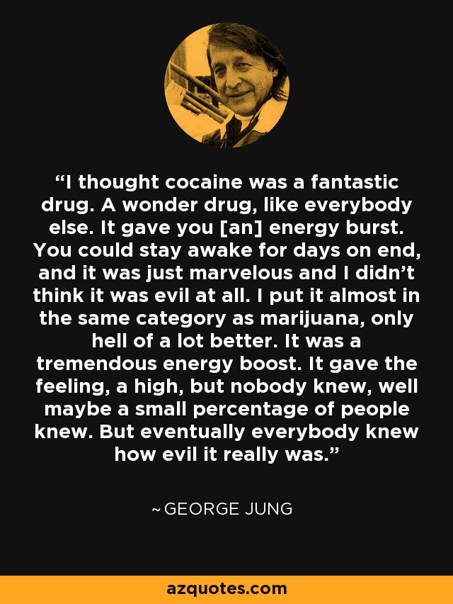 I thought cocaine was a fantastic drug. A wonder drug, like everybody else. It gave you [an] energy burst. You could stay awake for days on end, and it was just marvelous and I didn't think it was evil at all. I put it almost in the same category as marijuana, only hell of a lot better. It was a tremendous energy boost. It gave the feeling, a high, but nobody knew, well maybe a small percentage of people knew. But eventually everybody knew how evil it really was. - George Jung