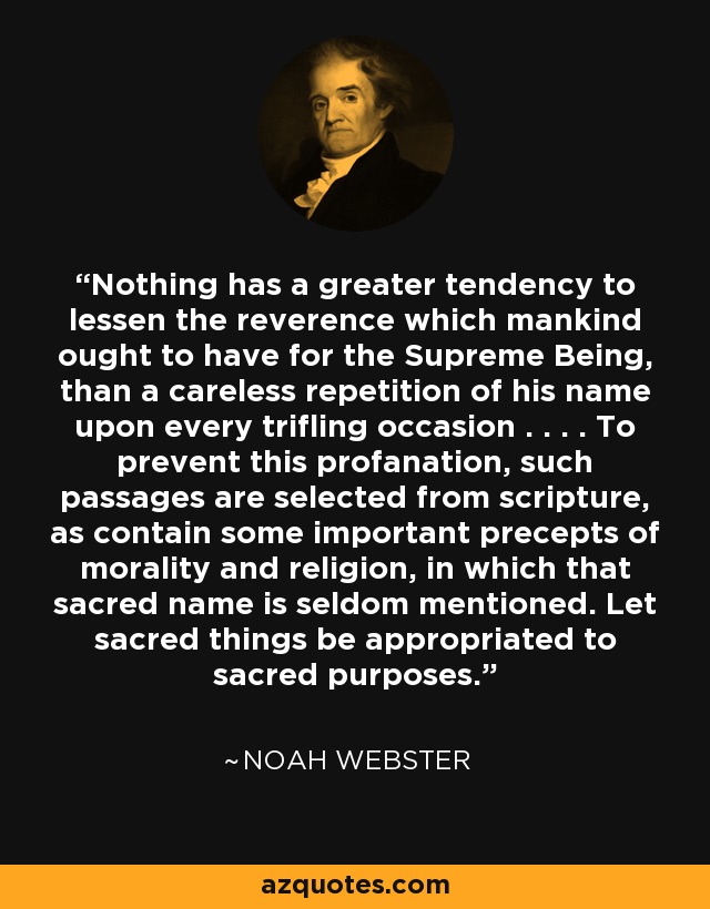 Nothing has a greater tendency to lessen the reverence which mankind ought to have for the Supreme Being, than a careless repetition of his name upon every trifling occasion . . . . To prevent this profanation, such passages are selected from scripture, as contain some important precepts of morality and religion, in which that sacred name is seldom mentioned. Let sacred things be appropriated to sacred purposes. - Noah Webster