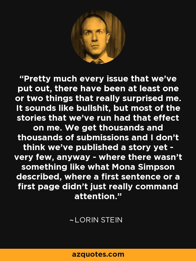 Pretty much every issue that we've put out, there have been at least one or two things that really surprised me. It sounds like bullshit, but most of the stories that we've run had that effect on me. We get thousands and thousands of submissions and I don't think we've published a story yet - very few, anyway - where there wasn't something like what Mona Simpson described, where a first sentence or a first page didn't just really command attention. - Lorin Stein