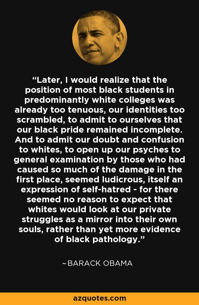 Later, I would realize that the position of most black students in predominantly white colleges was already too tenuous, our identities too scrambled, to admit to ourselves that our black pride remained incomplete. And to admit our doubt and confusion to whites, to open up our psyches to general examination by those who had caused so much of the damage in the first place, seemed ludicrous, itself an expression of self-hatred - for there seemed no reason to expect that whites would look at our private struggles as a mirror into their own souls, rather than yet more evidence of black pathology. - Barack Obama