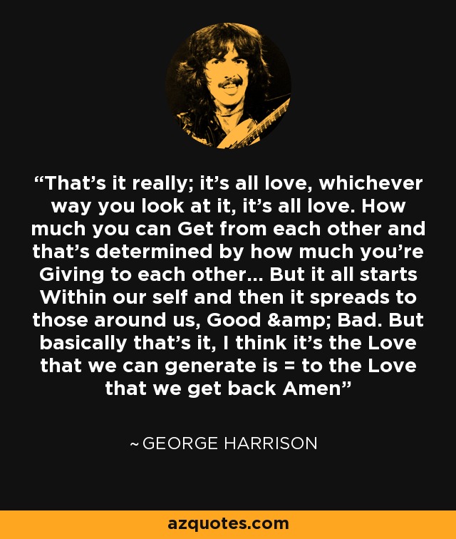 That's it really; it's all love, whichever way you look at it, it's all love. How much you can Get from each other and that's determined by how much you're Giving to each other... But it all starts Within our self and then it spreads to those around us, Good & Bad. But basically that's it, I think it's the Love that we can generate is = to the Love that we get back Amen - George Harrison