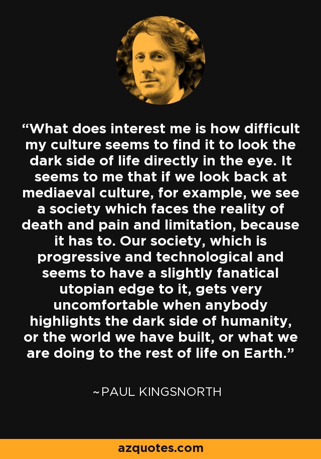 What does interest me is how difficult my culture seems to find it to look the dark side of life directly in the eye. It seems to me that if we look back at mediaeval culture, for example, we see a society which faces the reality of death and pain and limitation, because it has to. Our society, which is progressive and technological and seems to have a slightly fanatical utopian edge to it, gets very uncomfortable when anybody highlights the dark side of humanity, or the world we have built, or what we are doing to the rest of life on Earth. - Paul Kingsnorth