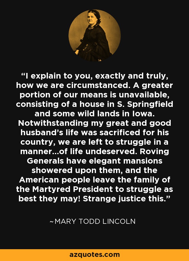 I explain to you, exactly and truly, how we are circumstanced. A greater portion of our means is unavailable, consisting of a house in S. Springfield and some wild lands in Iowa. Notwithstanding my great and good husband's life was sacrificed for his country, we are left to struggle in a manner...of life undeserved. Roving Generals have elegant mansions showered upon them, and the American people leave the family of the Martyred President to struggle as best they may! Strange justice this. - Mary Todd Lincoln