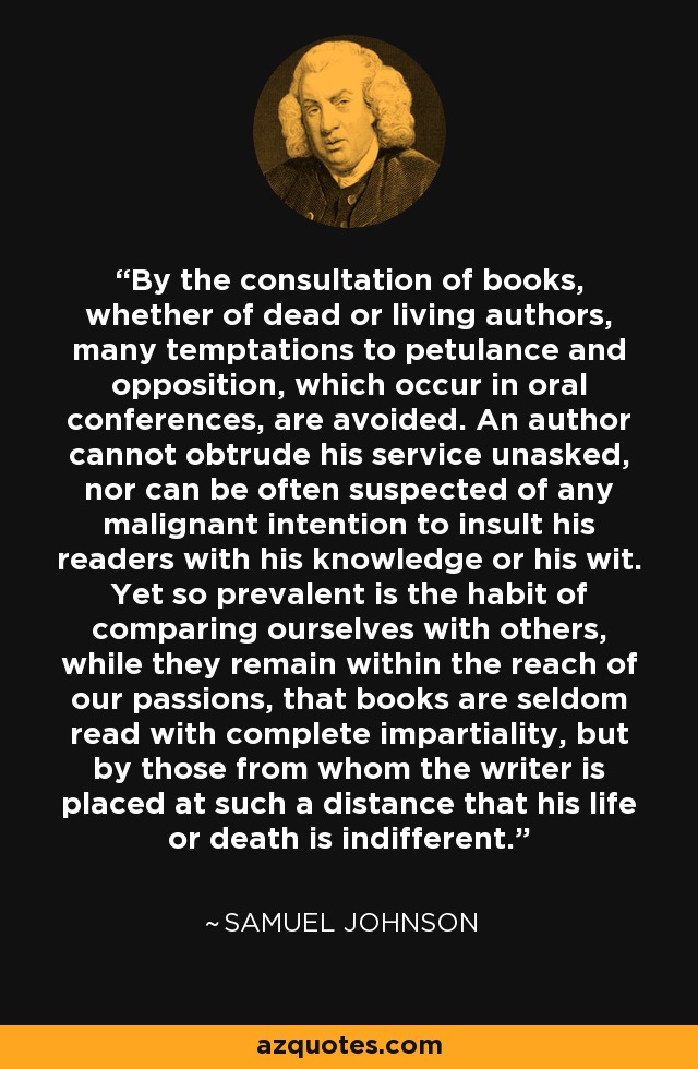 By the consultation of books, whether of dead or living authors, many temptations to petulance and opposition, which occur in oral conferences, are avoided. An author cannot obtrude his service unasked, nor can be often suspected of any malignant intention to insult his readers with his knowledge or his wit. Yet so prevalent is the habit of comparing ourselves with others, while they remain within the reach of our passions, that books are seldom read with complete impartiality, but by those from whom the writer is placed at such a distance that his life or death is indifferent. - Samuel Johnson