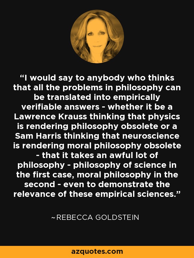 I would say to anybody who thinks that all the problems in philosophy can be translated into empirically verifiable answers - whether it be a Lawrence Krauss thinking that physics is rendering philosophy obsolete or a Sam Harris thinking that neuroscience is rendering moral philosophy obsolete - that it takes an awful lot of philosophy - philosophy of science in the first case, moral philosophy in the second - even to demonstrate the relevance of these empirical sciences. - Rebecca Goldstein