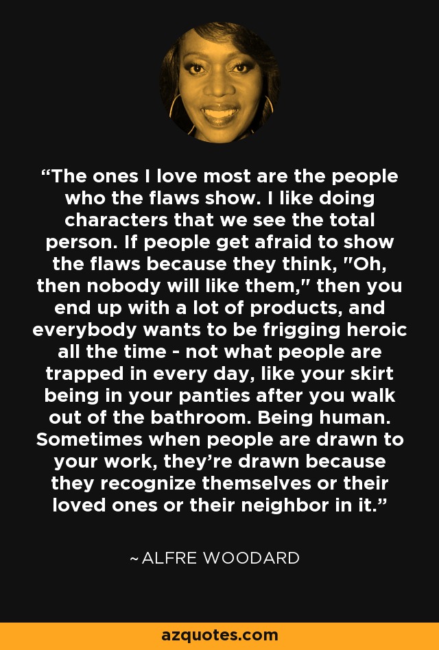 The ones I love most are the people who the flaws show. I like doing characters that we see the total person. If people get afraid to show the flaws because they think, 