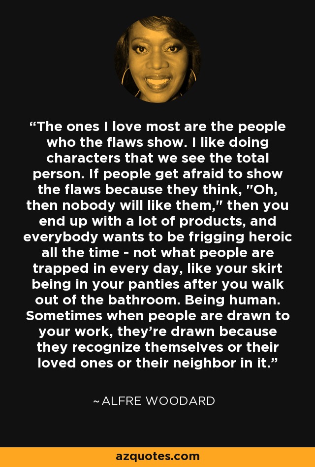 The ones I love most are the people who the flaws show. I like doing characters that we see the total person. If people get afraid to show the flaws because they think, 