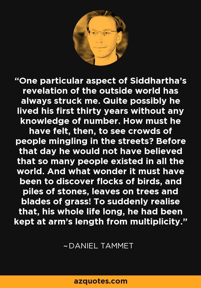 One particular aspect of Siddhartha’s revelation of the outside world has always struck me. Quite possibly he lived his first thirty years without any knowledge of number. How must he have felt, then, to see crowds of people mingling in the streets? Before that day he would not have believed that so many people existed in all the world. And what wonder it must have been to discover flocks of birds, and piles of stones, leaves on trees and blades of grass! To suddenly realise that, his whole life long, he had been kept at arm’s length from multiplicity. - Daniel Tammet