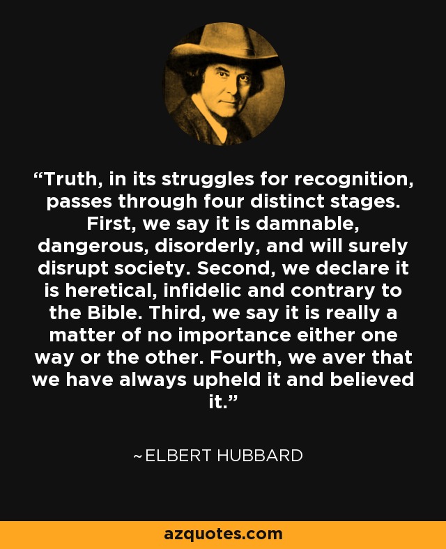 Truth, in its struggles for recognition, passes through four distinct stages. First, we say it is damnable, dangerous, disorderly, and will surely disrupt society. Second, we declare it is heretical, infidelic and contrary to the Bible. Third, we say it is really a matter of no importance either one way or the other. Fourth, we aver that we have always upheld it and believed it. - Elbert Hubbard