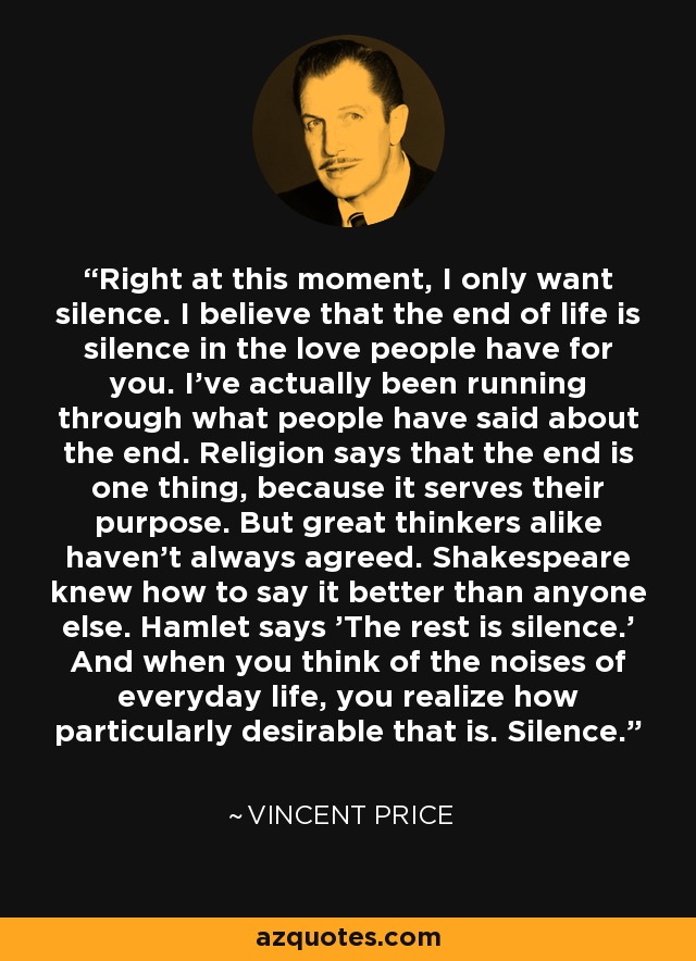 Right at this moment, I only want silence. I believe that the end of life is silence in the love people have for you. I've actually been running through what people have said about the end. Religion says that the end is one thing, because it serves their purpose. But great thinkers alike haven't always agreed. Shakespeare knew how to say it better than anyone else. Hamlet says 'The rest is silence.' And when you think of the noises of everyday life, you realize how particularly desirable that is. Silence. - Vincent Price