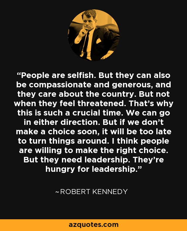 People are selfish. But they can also be compassionate and generous, and they care about the country. But not when they feel threatened. That’s why this is such a crucial time. We can go in either direction. But if we don’t make a choice soon, it will be too late to turn things around. I think people are willing to make the right choice. But they need leadership. They’re hungry for leadership. - Robert Kennedy